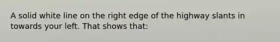 A solid white line on the right edge of the highway slants in towards your left. That shows that: