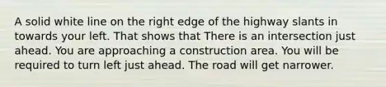 A solid white line on the right edge of the highway slants in towards your left. That shows that There is an intersection just ahead. You are approaching a construction area. You will be required to turn left just ahead. The road will get narrower.