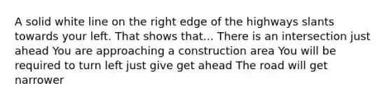 A solid white line on the right edge of the highways slants towards your left. That shows that... There is an intersection just ahead You are approaching a construction area You will be required to turn left just give get ahead The road will get narrower