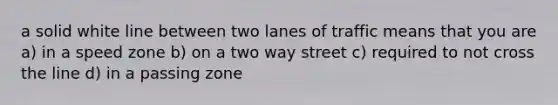 a solid white line between two lanes of traffic means that you are a) in a speed zone b) on a two way street c) required to not cross the line d) in a passing zone