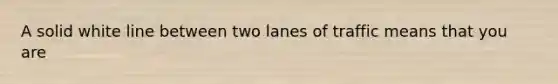 A solid white line between two lanes of traffic means that you are