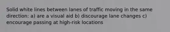 Solid white lines between lanes of traffic moving in the same direction: a) are a visual aid b) discourage lane changes c) encourage passing at high-risk locations