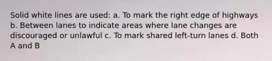 Solid white lines are used: a. To mark the right edge of highways​ b. Between lanes to indicate areas where lane changes are discouraged or unlawful​ c. To mark shared left-turn lanes​ d. Both A and B
