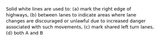 Solid white lines are used to: (a) mark the right edge of highways, (b) between lanes to indicate areas where lane changes are discouraged or unlawful due to increased danger associated with such movements, (c) mark shared left turn lanes, (d) both A and B