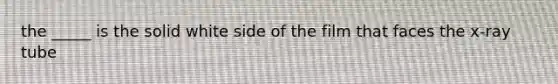 the _____ is the solid white side of the film that faces the x-ray tube