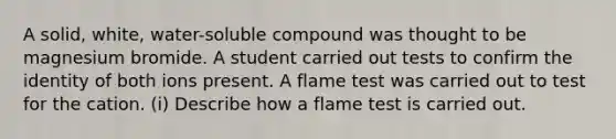 A solid, white, water-soluble compound was thought to be magnesium bromide. A student carried out tests to confirm the identity of both ions present. A flame test was carried out to test for the cation. (i) Describe how a flame test is carried out.