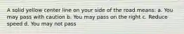 A solid yellow center line on your side of the road means: a. You may pass with caution b. You may pass on the right c. Reduce speed d. You may not pass