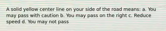 A solid yellow center line on your side of the road means: a. You may pass with caution b. You may pass on the right c. Reduce speed d. You may not pass