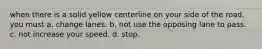 when there is a solid yellow centerline on your side of the road, you must a. change lanes. b. not use the opposing lane to pass. c. not increase your speed. d. stop.