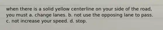 when there is a solid yellow centerline on your side of the road, you must a. change lanes. b. not use the opposing lane to pass. c. not increase your speed. d. stop.