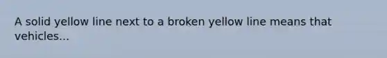 A solid yellow line next to a broken yellow line means that vehicles...