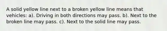 A solid yellow line next to a broken yellow line means that vehicles: a). Driving in both directions may pass. b). Next to the broken line may pass. c). Next to the solid line may pass.