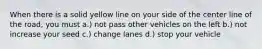 When there is a solid yellow line on your side of the center line of the road, you must a.) not pass other vehicles on the left b.) not increase your seed c.) change lanes d.) stop your vehicle