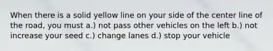 When there is a solid yellow line on your side of the center line of the road, you must a.) not pass other vehicles on the left b.) not increase your seed c.) change lanes d.) stop your vehicle