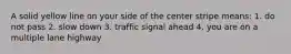 A solid yellow line on your side of the center stripe means: 1. do not pass 2. slow down 3. traffic signal ahead 4. you are on a multiple lane highway