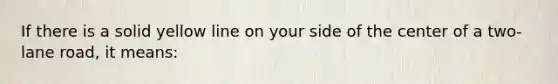 If there is a solid yellow line on your side of the center of a two- lane road, it means: