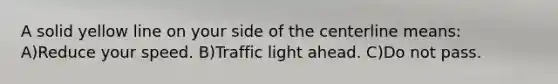 A solid yellow line on your side of the centerline means: A)Reduce your speed. B)Traffic light ahead. C)Do not pass.