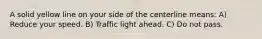 A solid yellow line on your side of the centerline means: A) Reduce your speed. B) Traffic light ahead. C) Do not pass.