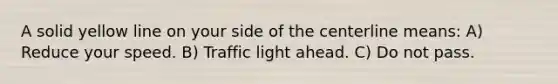 A solid yellow line on your side of the centerline means: A) Reduce your speed. B) Traffic light ahead. C) Do not pass.