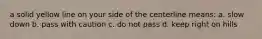 a solid yellow line on your side of the centerline means: a. slow down b. pass with caution c. do not pass d. keep right on hills