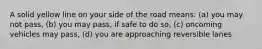 A solid yellow line on your side of the road means: (a) you may not pass, (b) you may pass, if safe to do so, (c) oncoming vehicles may pass, (d) you are approaching reversible lanes