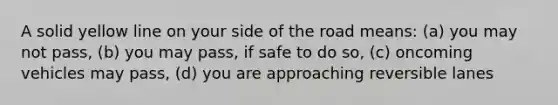 A solid yellow line on your side of the road means: (a) you may not pass, (b) you may pass, if safe to do so, (c) oncoming vehicles may pass, (d) you are approaching reversible lanes