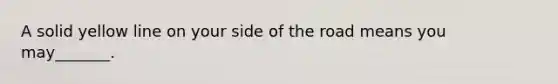 A solid yellow line on your side of the road means you may_______.