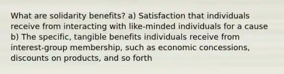 What are solidarity benefits? a) Satisfaction that individuals receive from interacting with like-minded individuals for a cause b) The specific, tangible benefits individuals receive from interest-group membership, such as economic concessions, discounts on products, and so forth