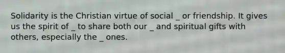 Solidarity is the Christian virtue of social _ or friendship. It gives us the spirit of _ to share both our _ and spiritual gifts with others, especially the _ ones.