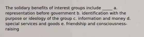 The solidary benefits of interest groups include _____ a. representation before government b. identification with the purpose or ideology of the group c. information and money d. special services and goods e. friendship and consciousness-raising