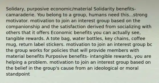 Solidary, purposive economic/material Solidarity benefits- camaraderie. You belong to a group, humans need this...strong motivator. motivation to join an interest group based on the companionship and the satisfaction derived from socializing with others that it offers Economic benefits you can actually see, tangible rewards. A tote bag, water bottles, key chains, coffee mug, return label stickers. motivation to join an interest group bc the group works for policies that will provide members with material benefits Purposive benefits- intangible rewards, you are helping a problem. motivation to join an interest group based on the belief in the group's cause from an ideological or moral standpoint