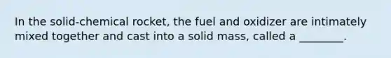 In the solid-chemical rocket, the fuel and oxidizer are intimately mixed together and cast into a solid mass, called a ________.