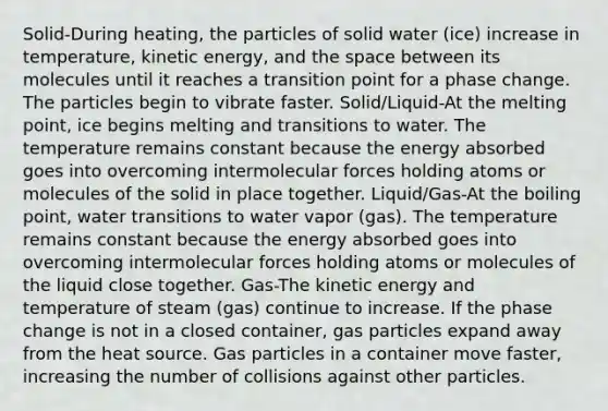 Solid-During heating, the particles of solid water (ice) increase in temperature, kinetic energy, and the space between its molecules until it reaches a transition point for a phase change. The particles begin to vibrate faster. Solid/Liquid-At the melting point, ice begins melting and transitions to water. The temperature remains constant because the energy absorbed goes into overcoming intermolecular forces holding atoms or molecules of the solid in place together. Liquid/Gas-At the boiling point, water transitions to water vapor (gas). The temperature remains constant because the energy absorbed goes into overcoming intermolecular forces holding atoms or molecules of the liquid close together. Gas-The kinetic energy and temperature of steam (gas) continue to increase. If the phase change is not in a closed container, gas particles expand away from the heat source. Gas particles in a container move faster, increasing the number of collisions against other particles.