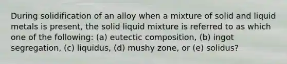 During solidification of an alloy when a mixture of solid and liquid metals is present, the solid liquid mixture is referred to as which one of the following: (a) eutectic composition, (b) ingot segregation, (c) liquidus, (d) mushy zone, or (e) solidus?