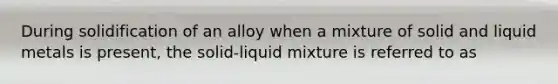 During solidification of an alloy when a mixture of solid and liquid metals is present, the solid-liquid mixture is referred to as