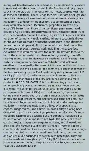 during solidification.When solidification is complete, the pressure is released and the unused metal in the feed tube simply drops back into the crucible. The reuse of this metal, coupled with the absence of additional risers, leads to yields that are often greater than 85%. Nearly all low-pressure permanent-mold castings are made from aluminum or magnesium, but some copper-based alloys can also be used. Mechanical properties are typically about 5% better than those of conventional permanent-mold castings. Cycle times are somewhat longer, however, than those of conventional permanent molding. Figure 13-3 depicts a similar variation of permanent-mold casting, where a vacuum is drawn on the die assembly and atmospheric pressure in the chamber forces the metal upward. All of the benefits and features of the low-pressure process are retained, including the subsurface extraction of molten metal from the melt, the bottom feed to the mold, the minimal metal disturbance during pouring, the self-risering action, and the downward directional solidification. Thin-walled castings can be produced with high metal yield and excellent surface quality. Because of the vacuum, the cleanliness of the metal and the dissolved gas content are superior to that of the low-pressure process. Final castings typically range from 0.2 to 5 kg (0.4 to 10 lb) and have mechanical properties that are even better than those of the low-pressure permanent-mold products. ■ 13.3 DIE CASTING In the die-casting process, or more specifically pressure die casting, molten metal is forced into metal molds under pressures of several thousand pounds per square inch (tens of MPa) and held under high pressure during solidification. Because of the combination of metal molds or dies and high pressure, fine sections and excellent detail can be achieved, together with long mold life. Most die castings are made from nonferrous metals and alloys, with special zinc-, copper-, magnesium-, and aluminum-based alloys having been designed to produce excellent properties when die cast. Ferrous-metal die castings are possible but are generally considered to be uncommon. Production rates are high, the products exhibit good strength, shapes can be quite intricate, and dimensional precision and surface qualities are excellent. There is almost a complete elimination of subsequent machining. Most die castings can be classified as small- to medium-sized parts, but the size and weight of die castings are continually increasing. Parts can now be made with weights up to 10 kg (20 lb) and dimensions as large as 600 mm (24 in.). dega-c13_313-333-hr 1/9/07 3:53 PM Page 316 SECTION 13.3 D