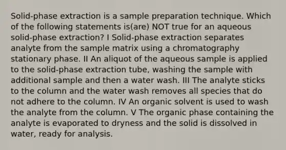 Solid-phase extraction is a sample preparation technique. Which of the following statements is(are) NOT true for an aqueous solid-phase extraction? I Solid-phase extraction separates analyte from the sample matrix using a chromatography stationary phase. II An aliquot of the aqueous sample is applied to the solid-phase extraction tube, washing the sample with additional sample and then a water wash. III The analyte sticks to the column and the water wash removes all species that do not adhere to the column. IV An organic solvent is used to wash the analyte from the column. V The organic phase containing the analyte is evaporated to dryness and the solid is dissolved in water, ready for analysis.