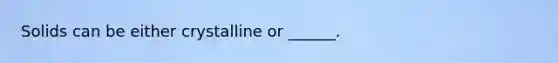 Solids can be either crystalline or ______.