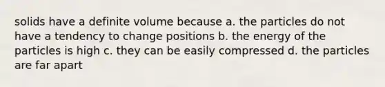 solids have a definite volume because a. the particles do not have a tendency to change positions b. the energy of the particles is high c. they can be easily compressed d. the particles are far apart