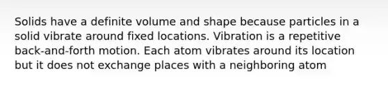 Solids have a definite volume and shape because particles in a solid vibrate around fixed locations. Vibration is a repetitive back-and-forth motion. Each atom vibrates around its location but it does not exchange places with a neighboring atom