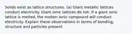 Solids exist as lattice structures. (a) Giant metallic lattices conduct electricity. Giant ionic lattices do not. If a giant ionic lattice is melted, the molten ionic compound will conduct electricity. Explain these observations in terms of bonding, structure and particles present