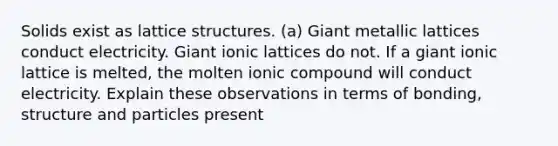 Solids exist as lattice structures. (a) Giant metallic lattices conduct electricity. Giant ionic lattices do not. If a giant ionic lattice is melted, the molten ionic compound will conduct electricity. Explain these observations in terms of bonding, structure and particles present