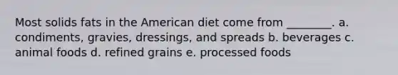 Most solids fats in the American diet come from ________. a. condiments, gravies, dressings, and spreads b. beverages c. animal foods d. refined grains e. processed foods