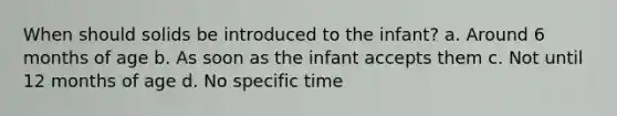 When should solids be introduced to the infant? a. Around 6 months of age b. As soon as the infant accepts them c. Not until 12 months of age d. No specific time