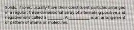 Solids, if ionic, usually have their constituent particles arranged in a regular, three-dimensional array of alternating positive and negative ions called a ________. A ___________ is an arrangement or pattern of atoms or molecules.