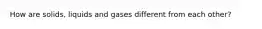 How are solids, liquids and gases different from each other?