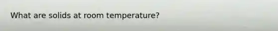 What are solids at room temperature?