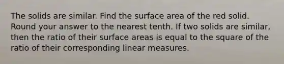 The solids are similar. Find the surface area of the red solid. Round your answer to the nearest tenth. If two solids are similar, then the ratio of their surface areas is equal to the square of the ratio of their corresponding linear measures.