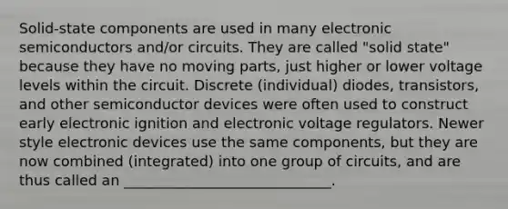 Solid-state components are used in many electronic semiconductors and/or circuits. They are called "solid state" because they have no moving parts, just higher or lower voltage levels within the circuit. Discrete (individual) diodes, transistors, and other semiconductor devices were often used to construct early electronic ignition and electronic voltage regulators. Newer style electronic devices use the same components, but they are now combined (integrated) into one group of circuits, and are thus called an _____________________________.