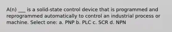 A(n) ___ is a solid-state control device that is programmed and reprogrammed automatically to control an industrial process or machine. Select one: a. PNP b. PLC c. SCR d. NPN